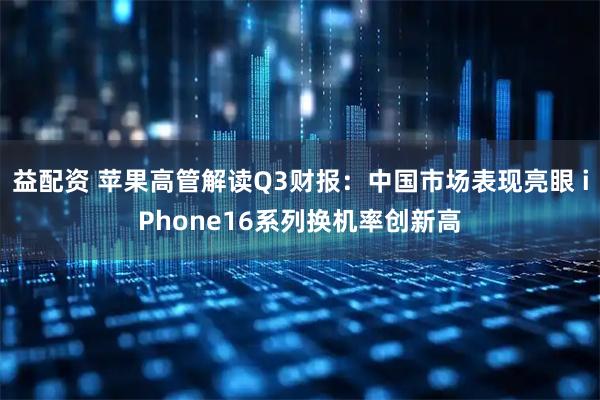 益配资 苹果高管解读Q3财报：中国市场表现亮眼 iPhone16系列换机率创新高
