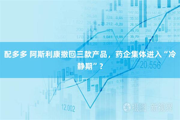 配多多 阿斯利康撤回三款产品，药企集体进入“冷静期”？