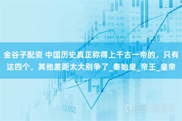 金谷子配资 中国历史真正称得上千古一帝的，只有这四个，其他差距太大别争了_秦始皇_帝王_皇帝
