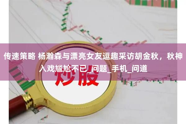 传速策略 杨瀚森与漂亮女友逗趣采访胡金秋，秋神入戏尴尬不已_问题_手机_问道
