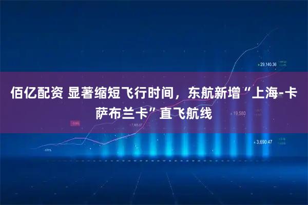 佰亿配资 显著缩短飞行时间，东航新增“上海-卡萨布兰卡”直飞航线