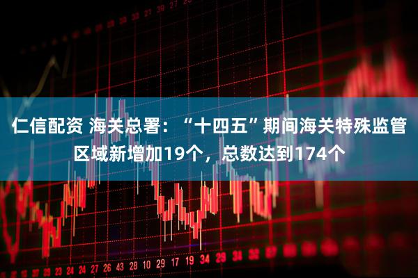 仁信配资 海关总署：“十四五”期间海关特殊监管区域新增加19个，总数达到174个