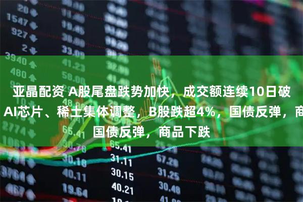 亚晶配资 A股尾盘跌势加快，成交额连续10日破2万亿，AI芯片、稀土集体调整，B股跌超4%，国债反弹，商品下跌