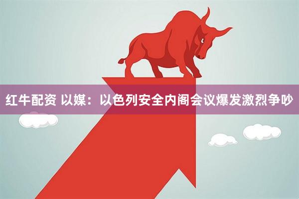 红牛配资 以媒：以色列安全内阁会议爆发激烈争吵