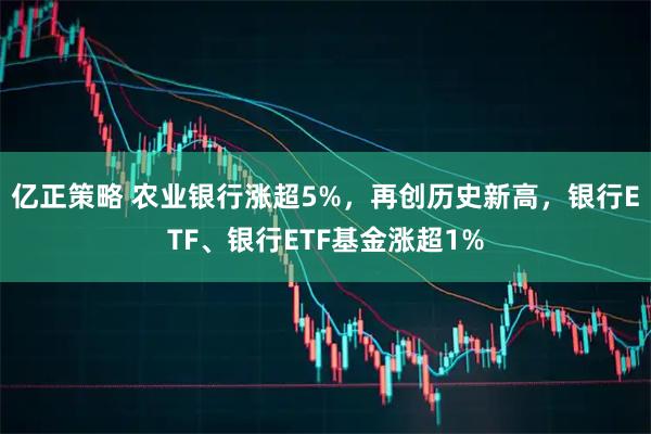 亿正策略 农业银行涨超5%，再创历史新高，银行ETF、银行ETF基金涨超1%