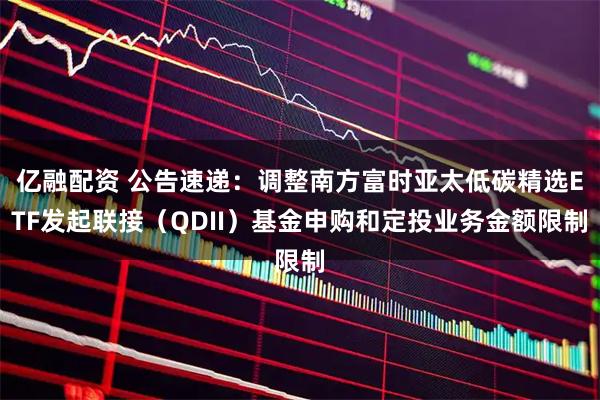 亿融配资 公告速递：调整南方富时亚太低碳精选ETF发起联接（QDII）基金申购和定投业务金额限制