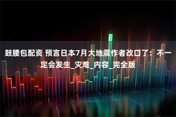 鼓腰包配资 预言日本7月大地震作者改口了：不一定会发生_灾难_内容_完全版