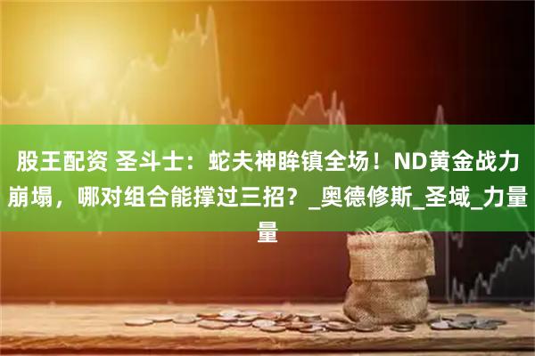 股王配资 圣斗士：蛇夫神眸镇全场！ND黄金战力崩塌，哪对组合能撑过三招？_奥德修斯_圣域_力量