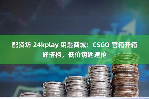 配资坊 24kplay 钥匙商城：CSGO 官箱开箱好搭档，低价钥匙速抢