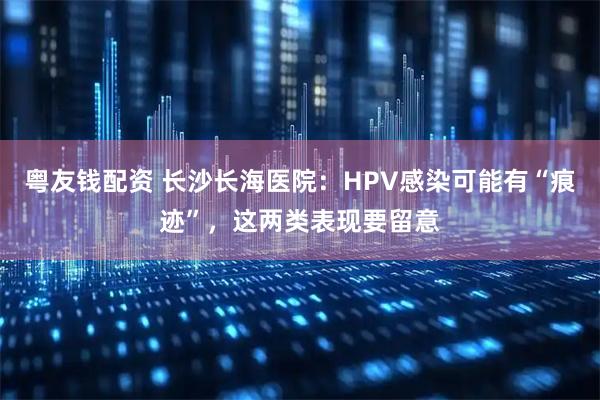 粤友钱配资 长沙长海医院：HPV感染可能有“痕迹”，这两类表现要留意