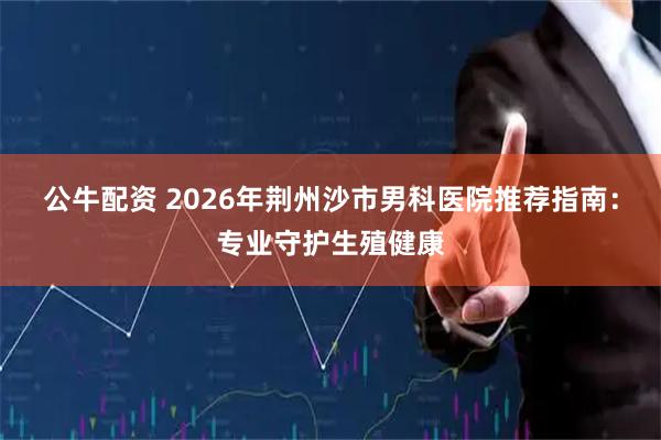 公牛配资 2026年荆州沙市男科医院推荐指南：专业守护生殖健康