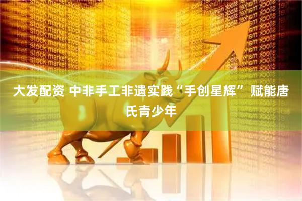 大发配资 中非手工非遗实践“手创星辉” 赋能唐氏青少年