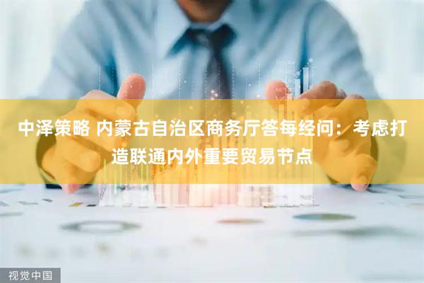 中泽策略 内蒙古自治区商务厅答每经问：考虑打造联通内外重要贸易节点