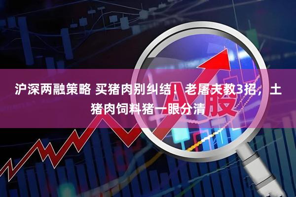 沪深两融策略 买猪肉别纠结！老屠夫教3招，土猪肉饲料猪一眼分清