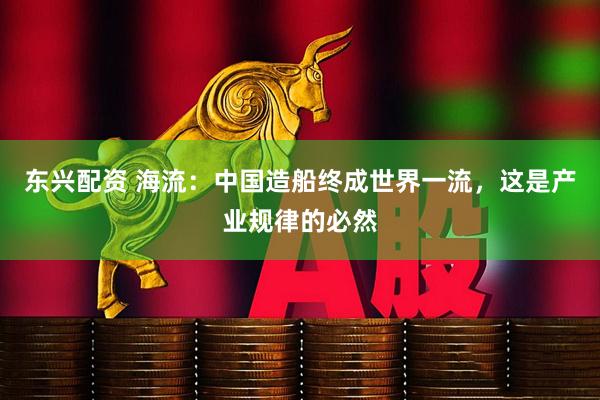 东兴配资 海流：中国造船终成世界一流，这是产业规律的必然